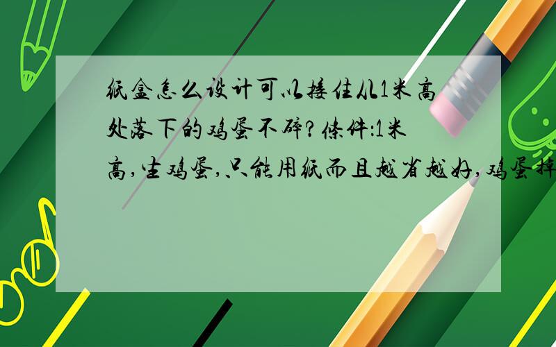 纸盒怎么设计可以接住从1米高处落下的鸡蛋不碎?条件：1米高,生鸡蛋,只能用纸而且越省越好,鸡蛋掉下来不能坏掉我需要详细的设计过程或者图示，学文的，只说原理弄不了