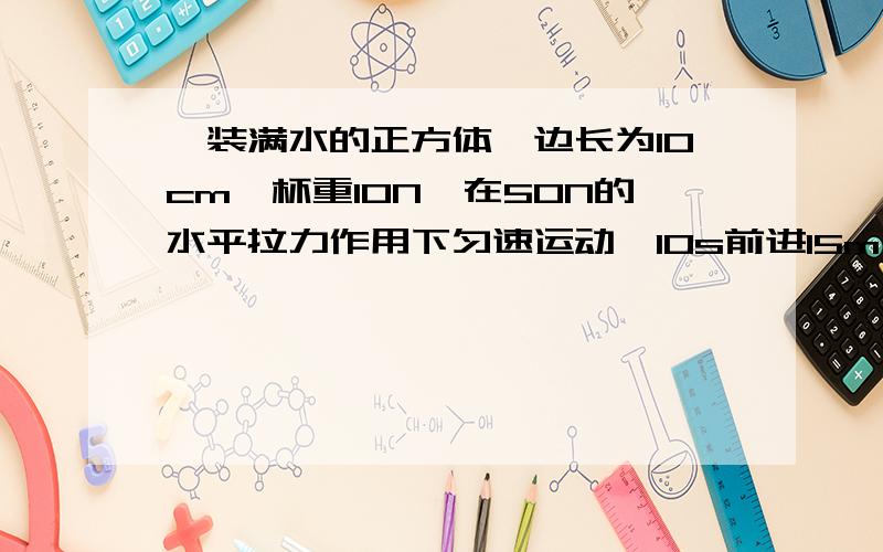 一装满水的正方体,边长为10cm,杯重10N,在50N的水平拉力作用下匀速运动,10s前进15m,1 求水的质量 2 阻力的大小 3杯对水平的压力和压强