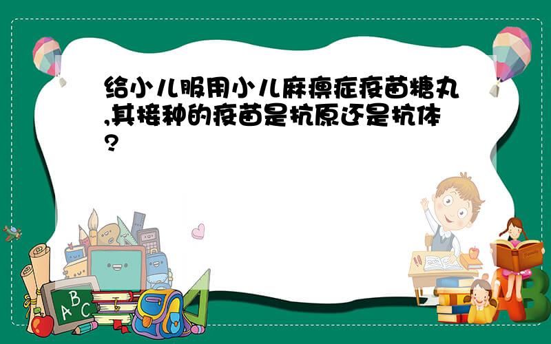 给小儿服用小儿麻痹症疫苗糖丸,其接种的疫苗是抗原还是抗体?