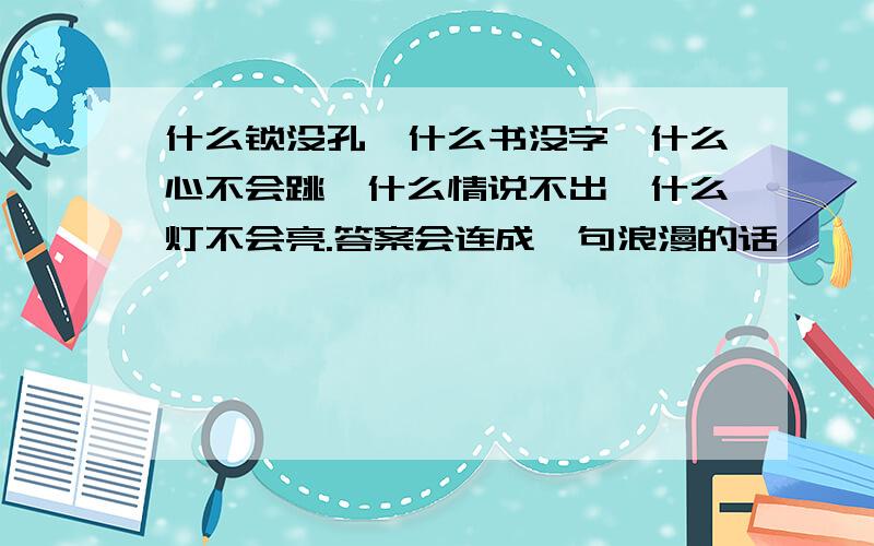 什么锁没孔,什么书没字,什么心不会跳,什么情说不出,什么灯不会亮.答案会连成一句浪漫的话,