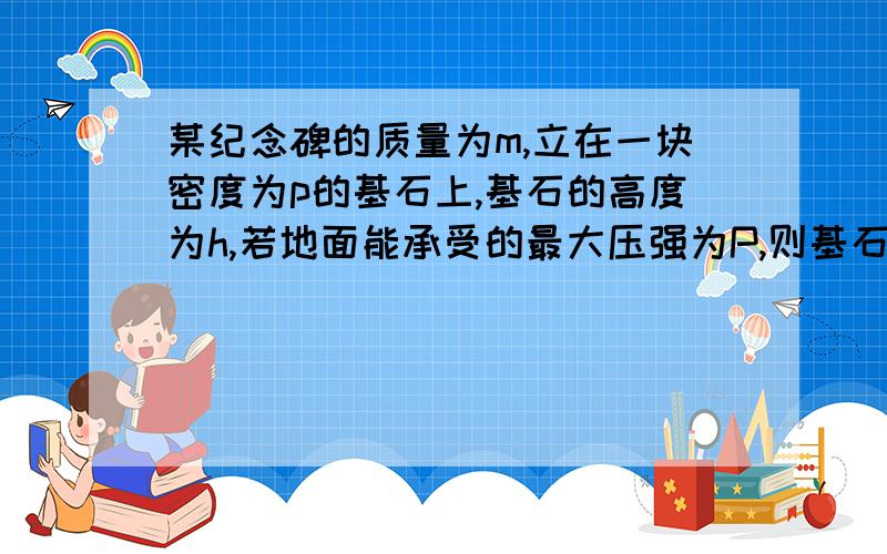 某纪念碑的质量为m,立在一块密度为p的基石上,基石的高度为h,若地面能承受的最大压强为P,则基石的底面积S最小为（ ）