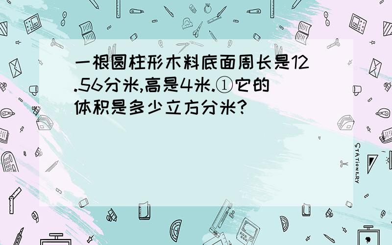 一根圆柱形木料底面周长是12.56分米,高是4米.①它的体积是多少立方分米?