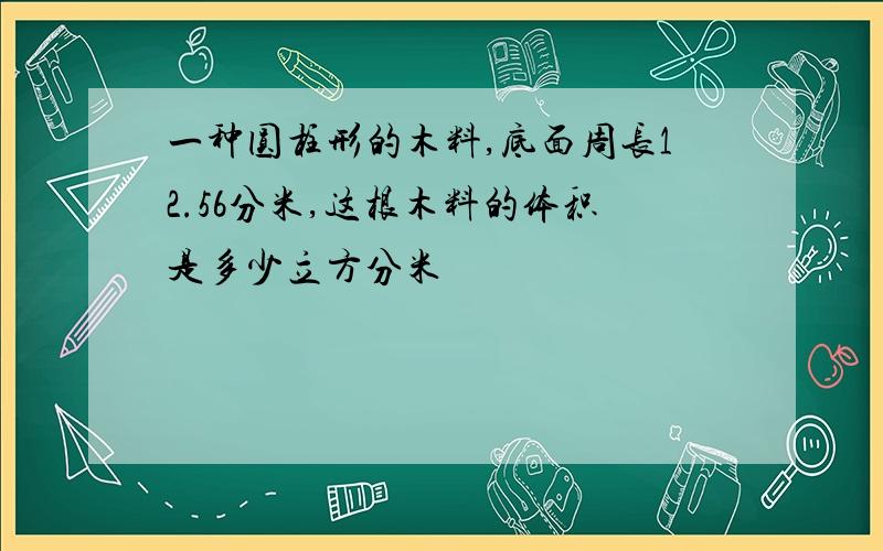 一种圆柱形的木料,底面周长12.56分米,这根木料的体积是多少立方分米