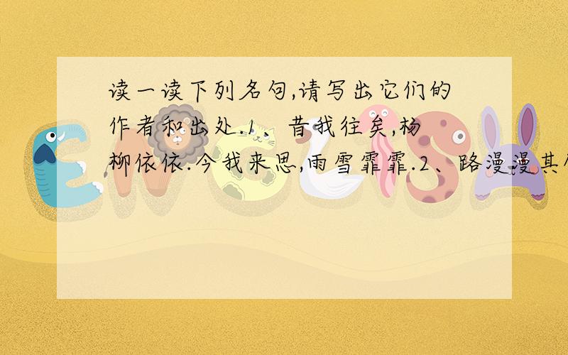 读一读下列名句,请写出它们的作者和出处.1、昔我往矣,杨柳依依.今我来思,雨雪霏霏.2、路漫漫其修远兮,吾将上下而求索.3、采菊东篱下,悠然见南山.4、西塞山前白鹭飞,桃花流水鳜鱼肥.5、