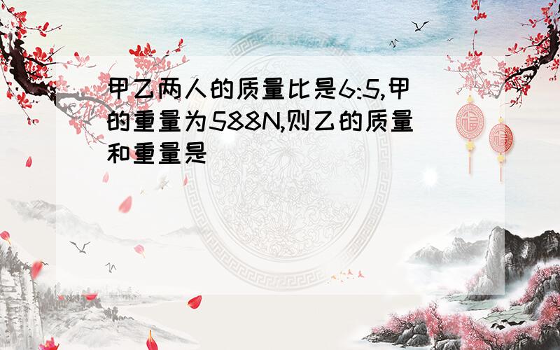 甲乙两人的质量比是6:5,甲的重量为588N,则乙的质量和重量是