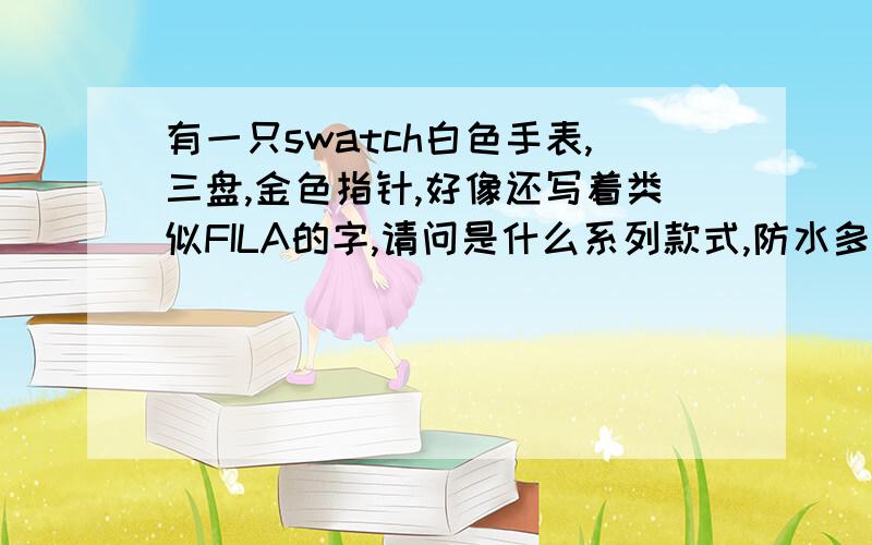 有一只swatch白色手表,三盘,金色指针,好像还写着类似FILA的字,请问是什么系列款式,防水多少米?外面还有一个可以转的盘,可以看日期,11刻度的线粗一点,也是类似金色的.平时走的那个秒针的盘