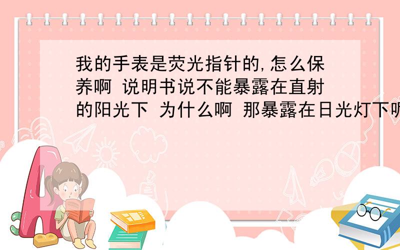 我的手表是荧光指针的,怎么保养啊 说明书说不能暴露在直射的阳光下 为什么啊 那暴露在日光灯下呢