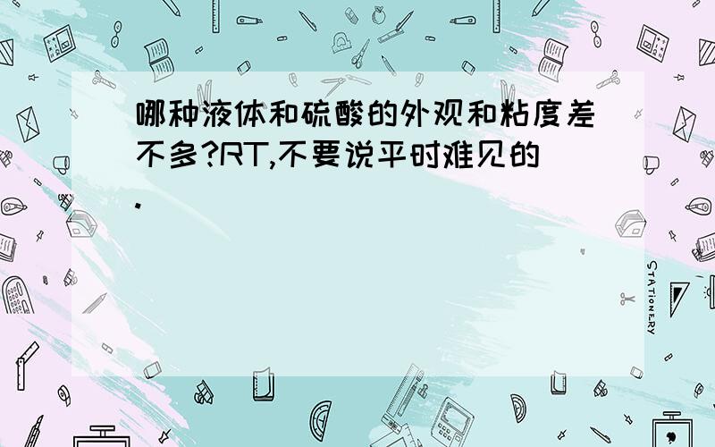 哪种液体和硫酸的外观和粘度差不多?RT,不要说平时难见的.