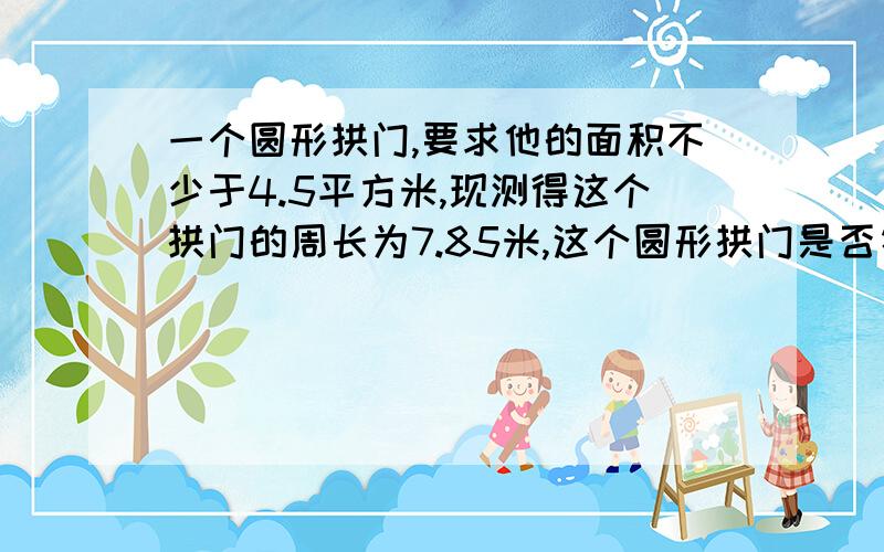 一个圆形拱门,要求他的面积不少于4.5平方米,现测得这个拱门的周长为7.85米,这个圆形拱门是否符合要求