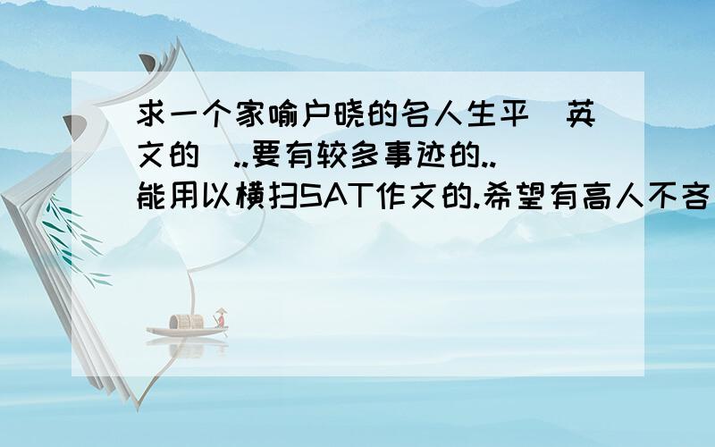 求一个家喻户晓的名人生平(英文的)..要有较多事迹的..能用以横扫SAT作文的.希望有高人不吝赐教..另外还想请教一下如何备考半年后的SAT..应该用什么书.我雅思6分水平..需要有事迹的..即可