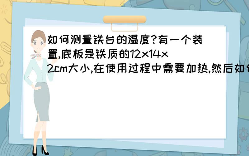 如何测量铁台的温度?有一个装置,底板是铁质的12x14x2cm大小,在使用过程中需要加热,然后如何测量器实际温度呢?