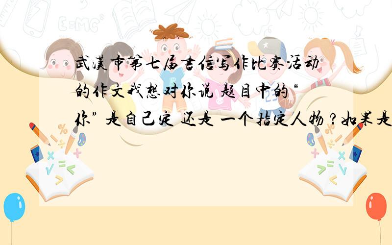 武汉市第七届书信写作比赛活动的作文我想对你说 题目中的“你” 是自己定 还是 一个指定人物 ?如果是指定人物 ,那么这个人是谁?如果有范文，加分、