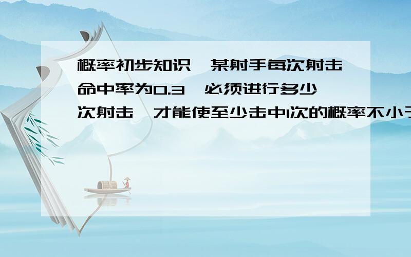 概率初步知识『某射手每次射击命中率为0.3,必须进行多少次射击,才能使至少击中1次的概率不小于0.』用概率初步的知识来解答,