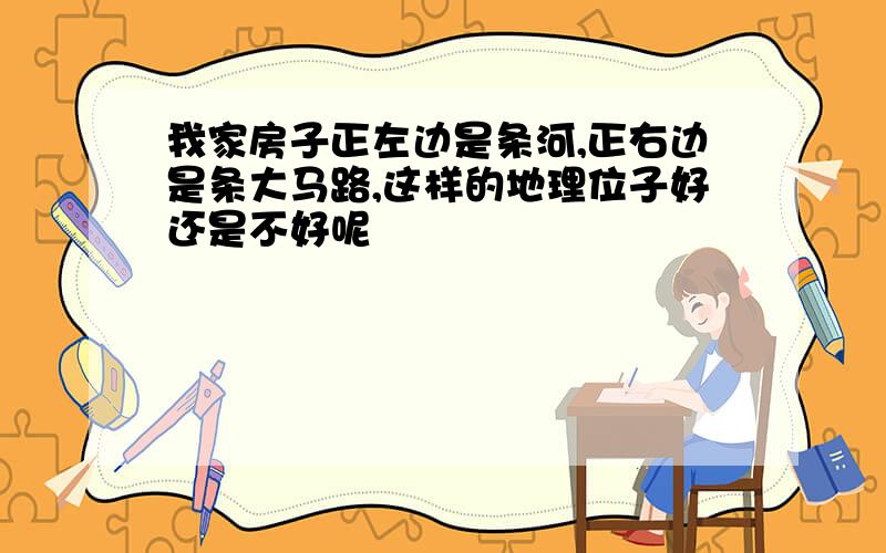 我家房子正左边是条河,正右边是条大马路,这样的地理位子好还是不好呢