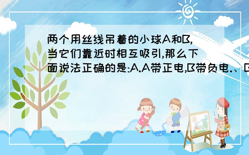 两个用丝线吊着的小球A和B,当它们靠近时相互吸引,那么下面说法正确的是:A.A带正电,B带负电.、B.A不带电,B带正电.、C.A带负电,B不带电.\D.A,B决不可能都多余电子.并说出理由