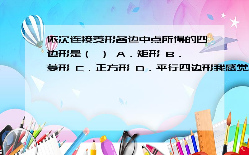 依次连接菱形各边中点所得的四边形是（ ） A．矩形 B．菱形 C．正方形 D．平行四边形我感觉应该是正方形.答案是菱形.答案是矩形.