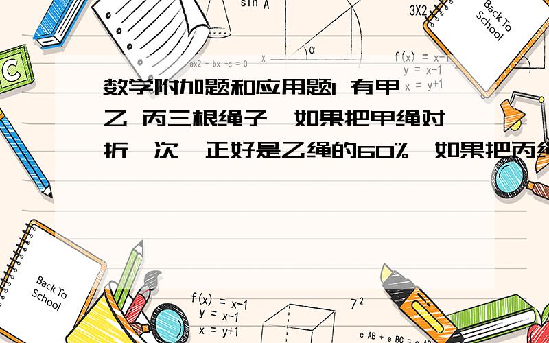 数学附加题和应用题1 有甲 乙 丙三根绳子,如果把甲绳对折一次,正好是乙绳的60%,如果把丙绳对折三次,正好是乙绳的40%,已知甲绳长90米,问乙 丙两跟绳子各长多少米?