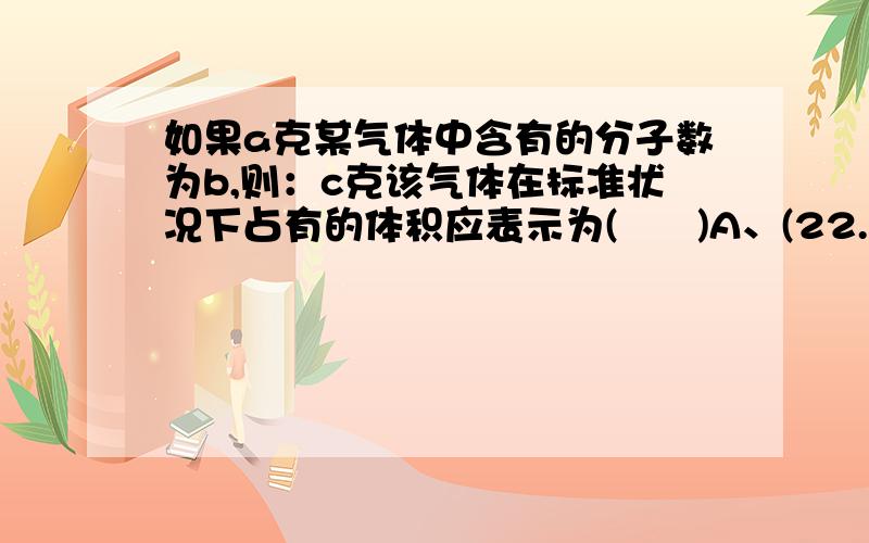 如果a克某气体中含有的分子数为b,则：c克该气体在标准状况下占有的体积应表示为(      )A、(22.4bc/aNA)L         B、(22.4ab/cNA)L       C、(22.4ac/bNA)       D、(22.4b/acNA)L求详解,谢谢各位.