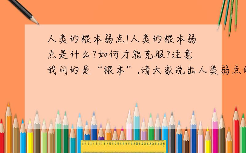 人类的根本弱点!人类的根本弱点是什么?如何才能克服?注意我问的是“根本”,请大家说出人类弱点的根源!要抽象的,不要具体的.我所说的弱点,是说导致人类各种失败的主观因素.