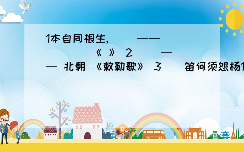 1本自同根生,（ ）——（ ）（ ） 《 》 2（ ）—— 北朝 《敕勒歌》 3（）笛何须怨杨1本自同根生,（ ）——（ ）（ ） 《 》2（ ）—— 北朝 《敕勒歌》3（）笛何须怨杨柳,春风（ ）——（