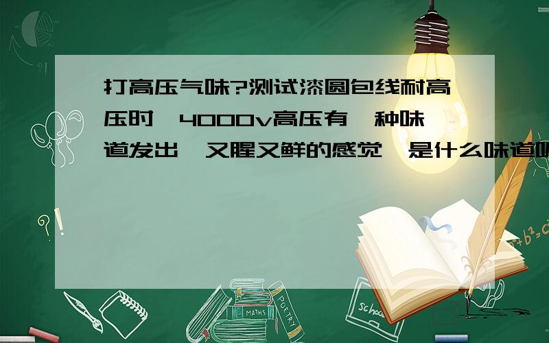 打高压气味?测试漆圆包线耐高压时,4000v高压有一种味道发出,又腥又鲜的感觉,是什么味道呢?