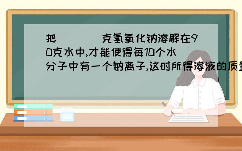 把____克氢氧化钠溶解在90克水中,才能使得每10个水分子中有一个钠离子,这时所得溶液的质量分数是_____