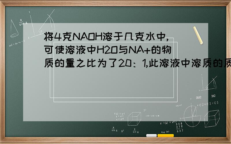 将4克NAOH溶于几克水中,可使溶液中H2O与NA+的物质的量之比为了20：1,此溶液中溶质的质量分数为?