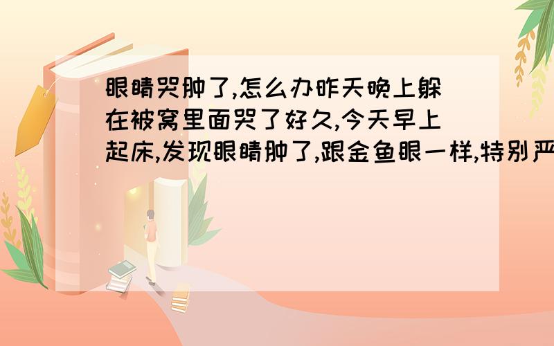 眼睛哭肿了,怎么办昨天晚上躲在被窝里面哭了好久,今天早上起床,发现眼睛肿了,跟金鱼眼一样,特别严重,双眼皮变成了单眼皮,今天早上来公司上班,都感觉特别丢人,眼睛肿了,大家是不是都会