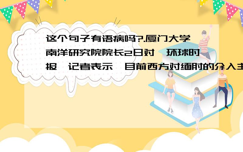 这个句子有语病吗?.厦门大学南洋研究院院长2日对《环球时报》记者表示,目前西方对缅甸的介入主要处于非.厦门大学南洋研究院院长2日对《环球时报》记者表示，目前西方对缅甸的介入主