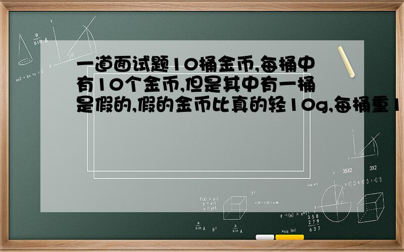 一道面试题10桶金币,每桶中有10个金币,但是其中有一桶是假的,假的金币比真的轻10g,每桶重1kg,有一把称,请用一次把那桶假币找出来?