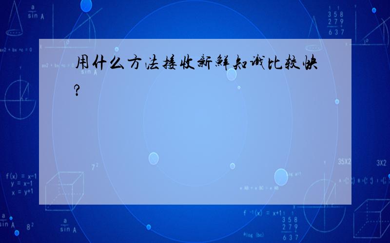 用什么方法接收新鲜知识比较快?