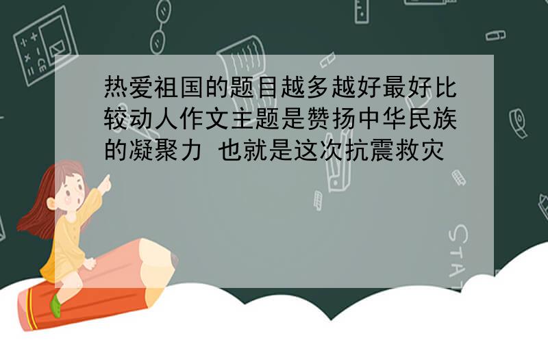 热爱祖国的题目越多越好最好比较动人作文主题是赞扬中华民族的凝聚力 也就是这次抗震救灾