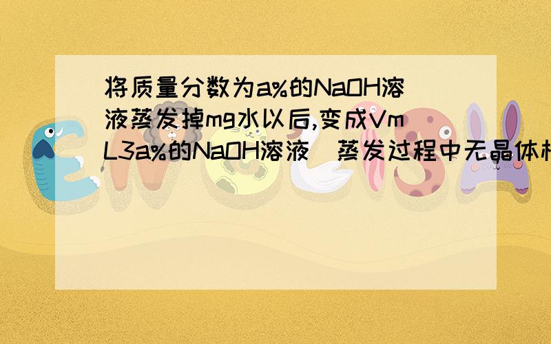 将质量分数为a%的NaOH溶液蒸发掉mg水以后,变成VmL3a%的NaOH溶液（蒸发过程中无晶体析出）蒸发后所得溶液的物质的量浓度是（mol/L）,各位朋友们,给个详解吧