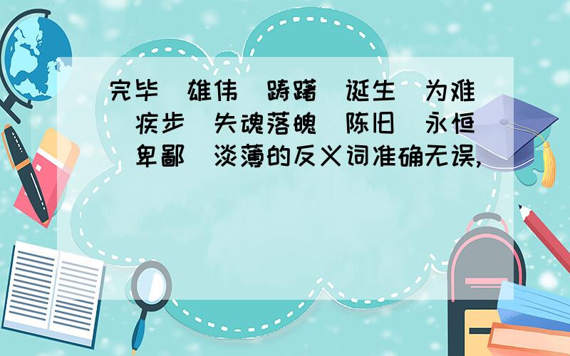 完毕．雄伟．踌躇．诞生．为难．疾步．失魂落魄．陈旧．永恒．卑鄙．淡薄的反义词准确无误,