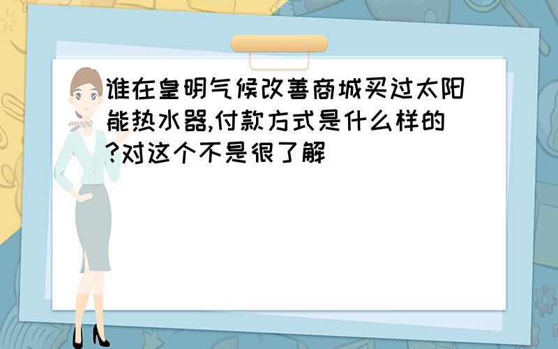 谁在皇明气候改善商城买过太阳能热水器,付款方式是什么样的?对这个不是很了解