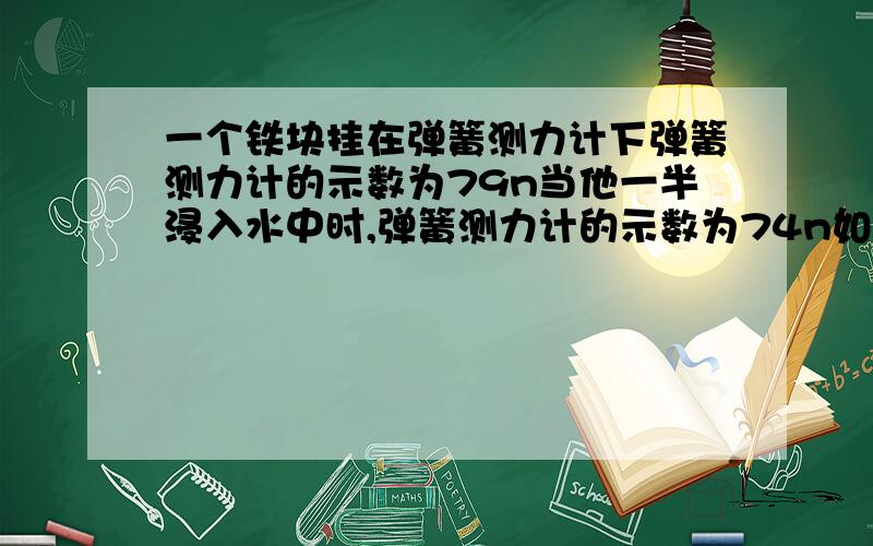 一个铁块挂在弹簧测力计下弹簧测力计的示数为79n当他一半浸入水中时,弹簧测力计的示数为74n如果把铁快全部浸入酒精中铁块受到的浮力是多大[水的密度=1.0乘10的三次方,酒精的密度=0.8乘10