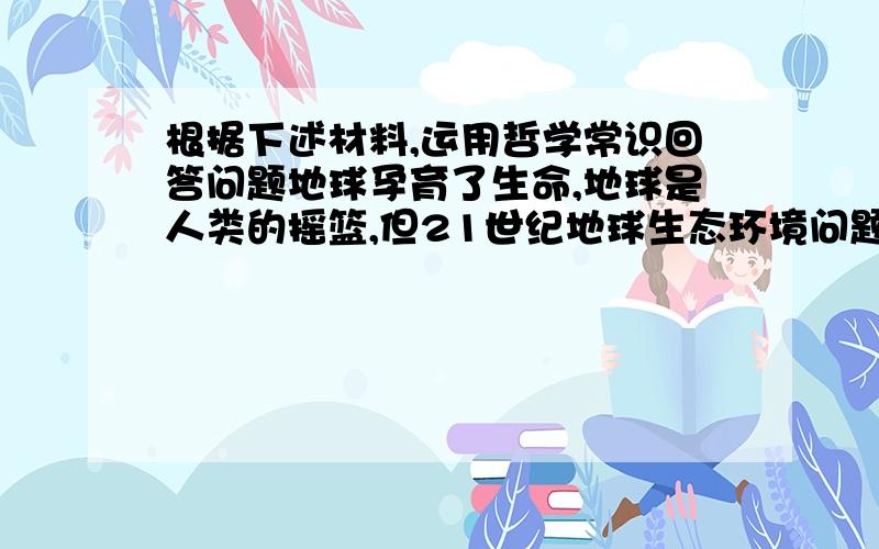 根据下述材料,运用哲学常识回答问题地球孕育了生命,地球是人类的摇篮,但21世纪地球生态环境问题日益严峻.人类为了眼前的经济利益破坏性地利用自然：乱砍乱伐导致森林破坏,水土流失；