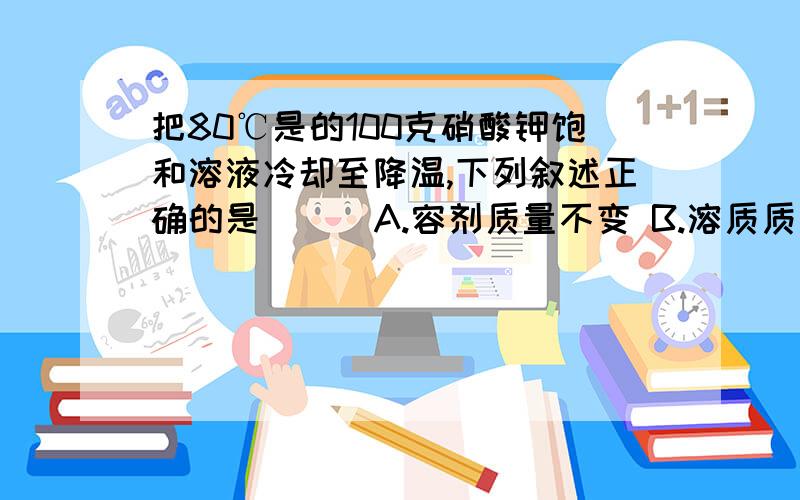 把80℃是的100克硝酸钾饱和溶液冷却至降温,下列叙述正确的是 （ ）A.容剂质量不变 B.溶质质量不变 C.溶液质量不变 D.溶解度不变