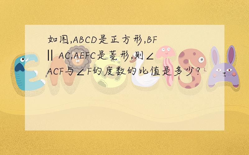 如图,ABCD是正方形,BF‖AC,AEFC是菱形,则∠ACF与∠F的度数的比值是多少?