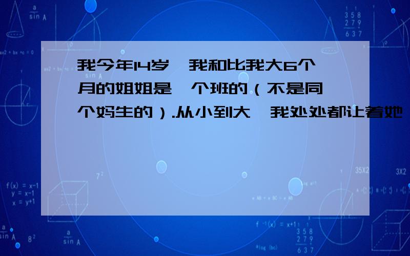 我今年14岁,我和比我大6个月的姐姐是一个班的（不是同一个妈生的）.从小到大,我处处都让着她,她非但没有一点退让反而变本加厉.从小到大,我一直和她是一个班的,她一看见我身边有朋友,