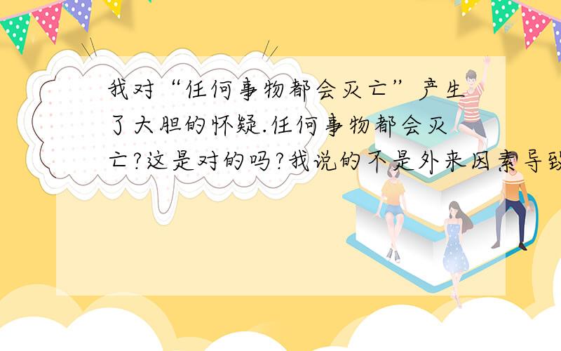 我对“任何事物都会灭亡”产生了大胆的怀疑.任何事物都会灭亡?这是对的吗?我说的不是外来因素导致的灭亡,而且自身衰竭导致的灭亡,我的说法来自于科幻小说.小说中主角要老死前的时候