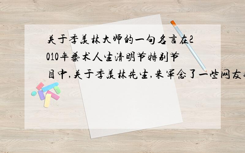 关于季羡林大师的一句名言在2010年艺术人生清明节特别节目中,关于季羡林先生,朱军念了一些网友对季老的留言,其中有一位好像是新浪微波的网友提到的,季老说要做一个怎样的人,当时太快