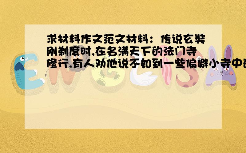 求材料作文范文材料：传说玄奘刚剃度时,在名满天下的法门寺修行,有人劝他说不如到一些偏僻小寺中研读经书,这样会很快显露出自己的才华.玄奘告辞时,方丈带他到后山给他看了两种林木