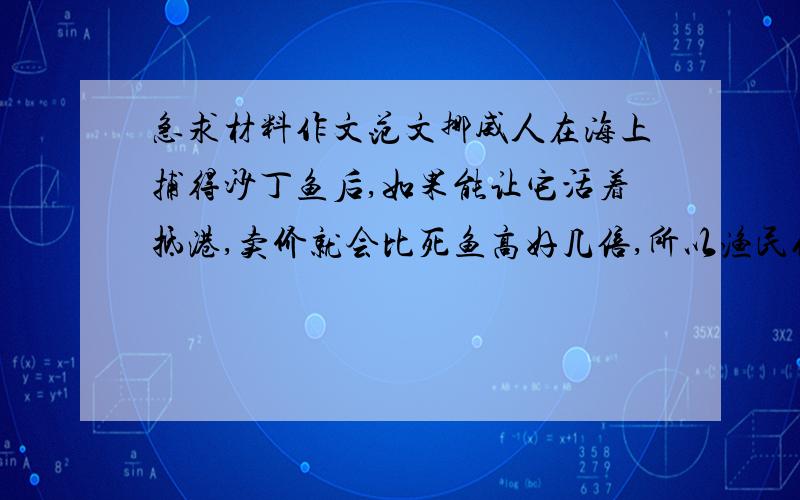 急求材料作文范文挪威人在海上捕得沙丁鱼后,如果能让它活着抵港,卖价就会比死鱼高好几倍,所以渔民们千方百计地想让鱼活着抵港,但种种努力都归失败,只有一位渔民的沙丁鱼总是活着,而