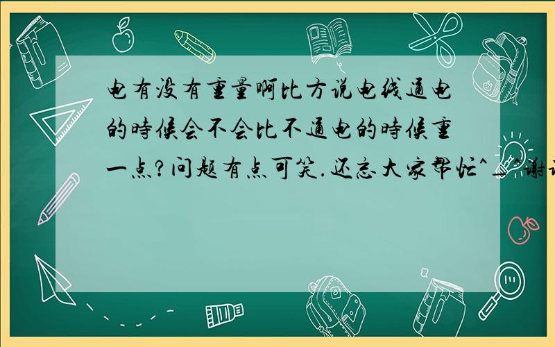 电有没有重量啊比方说电线通电的时候会不会比不通电的时候重一点?问题有点可笑.还忘大家帮忙^_^谢谢了~~~比方说电线通电的时候会不会比通电的时候重一点?问题有点可笑,还望大家帮忙^_^