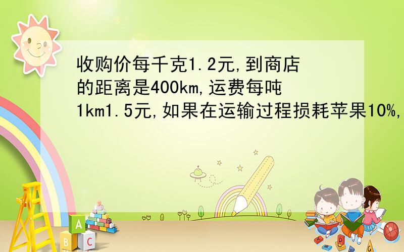 收购价每千克1.2元,到商店的距离是400km,运费每吨1km1.5元,如果在运输过程损耗苹果10%,获利25%,售价多少?商店到苹果产地收购苹果,收购价每千克1.2元,从产地到商店的距离是400km,运费每吨1km1.5元