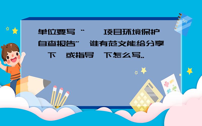 单位要写 “××项目环境保护自查报告”,谁有范文能给分享一下,或指导一下怎么写..