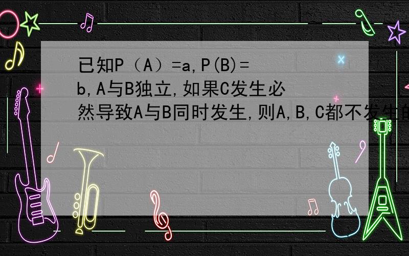 已知P（A）=a,P(B)=b,A与B独立,如果C发生必然导致A与B同时发生,则A,B,C都不发生的概率是?能否由“C发生必然导致A与B同时发生”=> P(AB|C)=1 => P(C)=1我算的答案是“1-a-b”能否等于“(1-a)(1-b)”