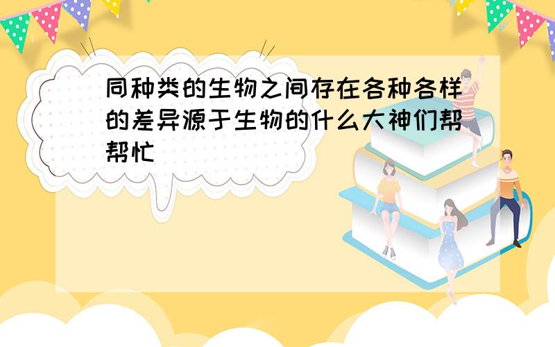 同种类的生物之间存在各种各样的差异源于生物的什么大神们帮帮忙