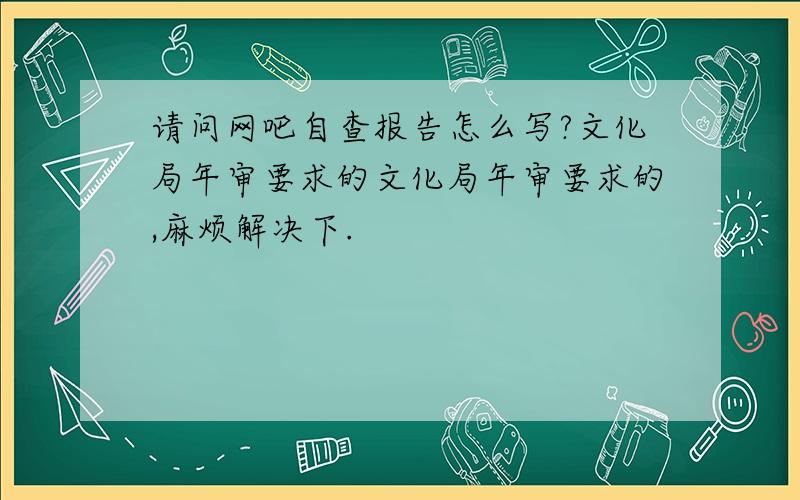 请问网吧自查报告怎么写?文化局年审要求的文化局年审要求的,麻烦解决下.